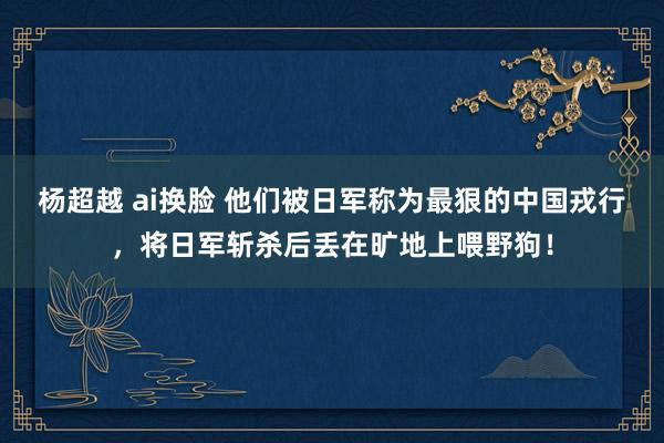 杨超越 ai换脸 他们被日军称为最狠的中国戎行，将日军斩杀后丢在旷地上喂野狗！