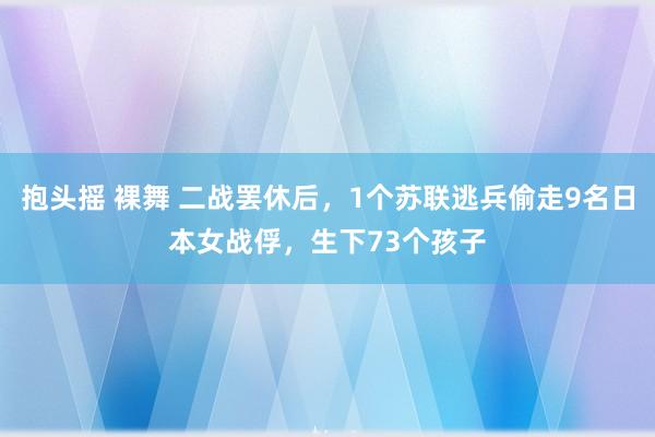 抱头摇 裸舞 二战罢休后，1个苏联逃兵偷走9名日本女战俘，生下73个孩子