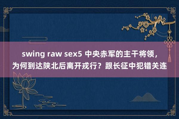 swing raw sex5 中央赤军的主干将领，为何到达陕北后离开戎行？跟长征中犯错关连