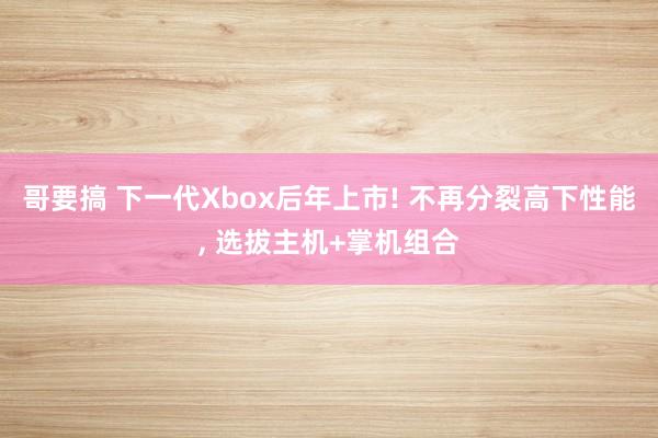 哥要搞 下一代Xbox后年上市! 不再分裂高下性能， 选拔主机+掌机组合