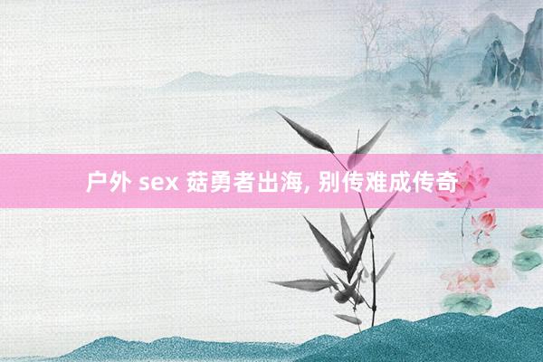 户外 sex 菇勇者出海， 别传难成传奇