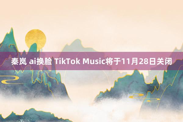 秦岚 ai换脸 TikTok Music将于11月28日关闭