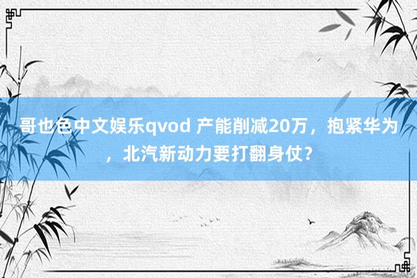 哥也色中文娱乐qvod 产能削减20万，抱紧华为，北汽新动力要打翻身仗？