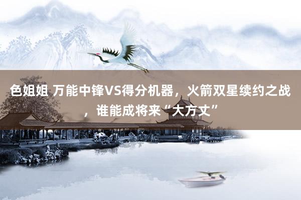 色姐姐 万能中锋VS得分机器，火箭双星续约之战，谁能成将来“大方丈”