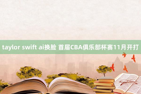 taylor swift ai换脸 首届CBA俱乐部杯赛11月开打