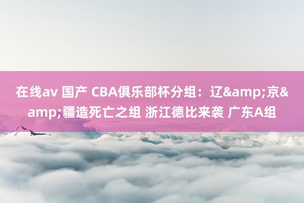 在线av 国产 CBA俱乐部杯分组：辽&京&疆造死亡之组 浙江德比来袭 广东A组