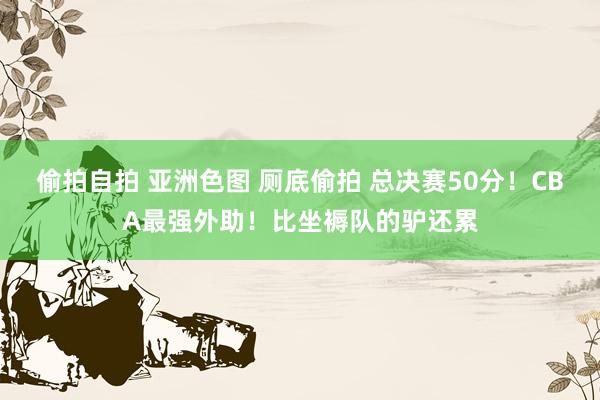 偷拍自拍 亚洲色图 厕底偷拍 总决赛50分！CBA最强外助！比坐褥队的驴还累