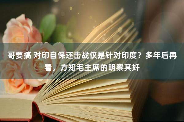 哥要搞 对印自保还击战仅是针对印度？多年后再看，方知毛主席的明察其奸