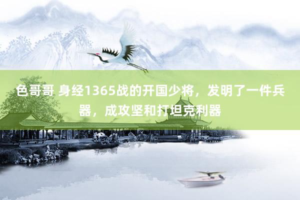 色哥哥 身经1365战的开国少将，发明了一件兵器，成攻坚和打坦克利器