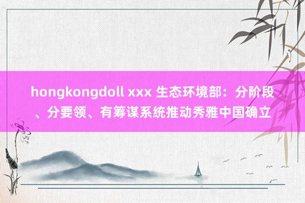 hongkongdoll xxx 生态环境部：分阶段、分要领、有筹谋系统推动秀雅中国确立