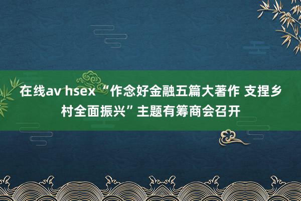 在线av hsex “作念好金融五篇大著作 支捏乡村全面振兴”主题有筹商会召开