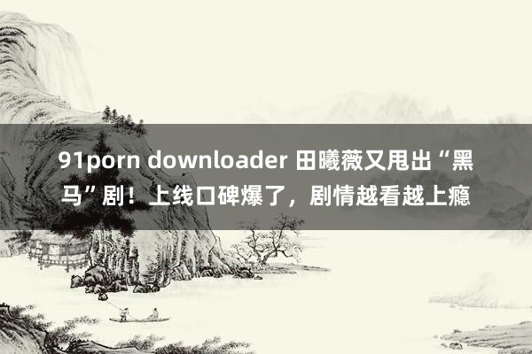 91porn downloader 田曦薇又甩出“黑马”剧！上线口碑爆了，剧情越看越上瘾