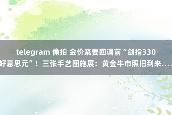 telegram 偷拍 金价紧要回调前“剑指3300好意思元”！三张手艺图施展：黄金牛市照旧到来……