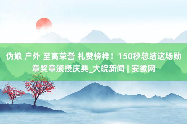 伪娘 户外 至高荣誉 礼赞榜样！150秒总结这场勋章奖章颁授庆典_大皖新闻 | 安徽网