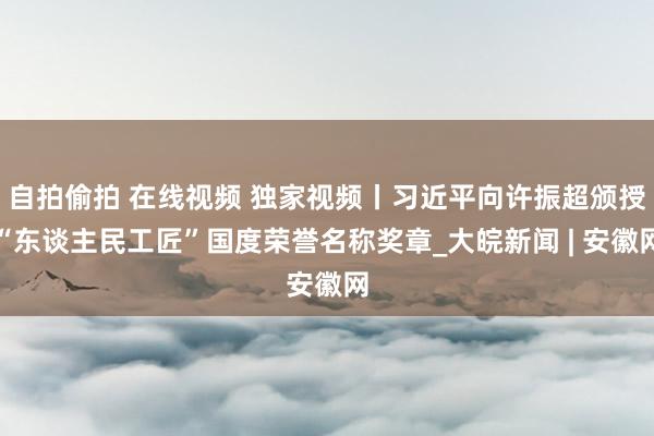 自拍偷拍 在线视频 独家视频丨习近平向许振超颁授“东谈主民工匠”国度荣誉名称奖章_大皖新闻 | 安徽网