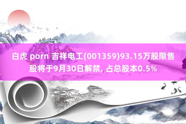 白虎 porn 吉祥电工(001359)93.15万股限售股将于9月30日解禁， 占总股本0.5%