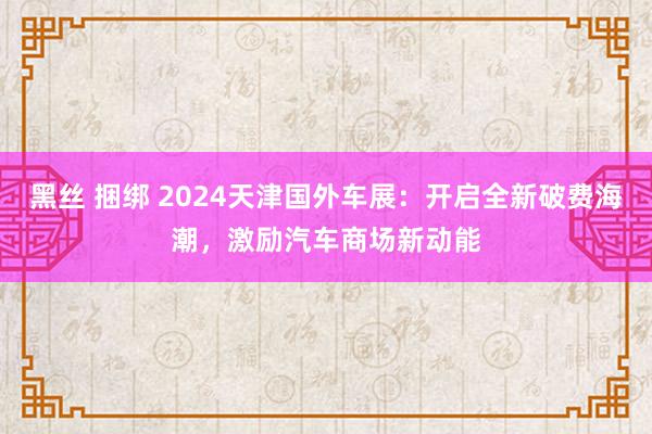 黑丝 捆绑 2024天津国外车展：开启全新破费海潮，激励汽车商场新动能