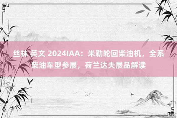 丝袜 英文 2024IAA：米勒轮回柴油机，全系柴油车型参展，荷兰达夫展品解读