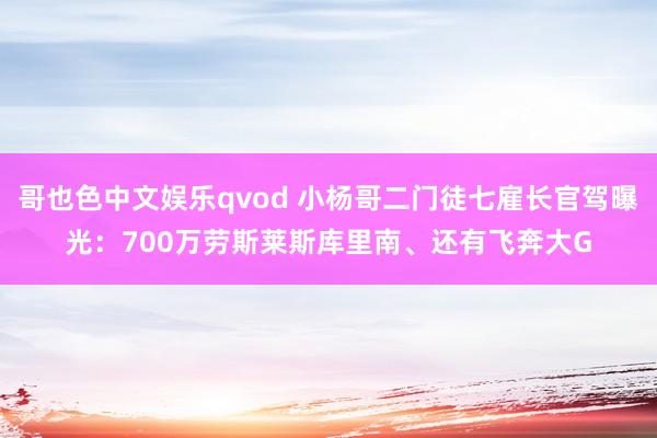 哥也色中文娱乐qvod 小杨哥二门徒七雇长官驾曝光：700万劳斯莱斯库里南、还有飞奔大G