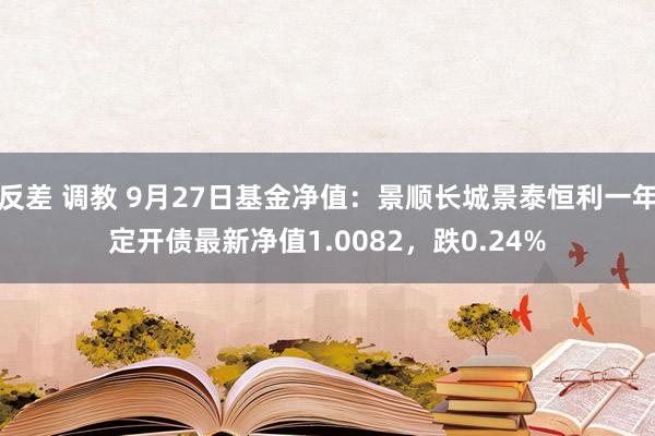 反差 调教 9月27日基金净值：景顺长城景泰恒利一年定开债最新净值1.0082，跌0.24%