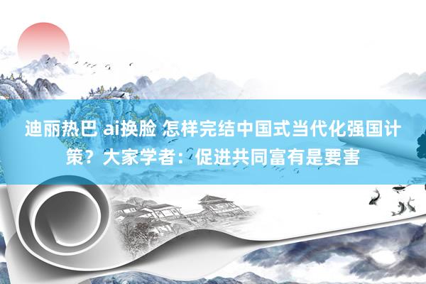 迪丽热巴 ai换脸 怎样完结中国式当代化强国计策？大家学者：促进共同富有是要害