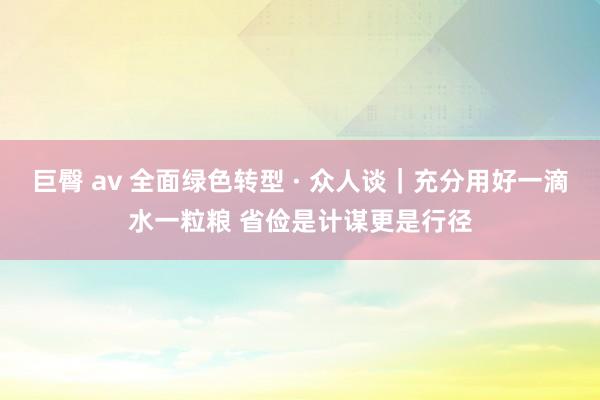 巨臀 av 全面绿色转型 · 众人谈｜充分用好一滴水一粒粮 省俭是计谋更是行径