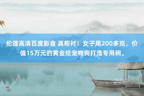 伦理高清百度影音 真帮衬！女子用200多克，价值15万元的黄金给宠物狗打造专用碗。