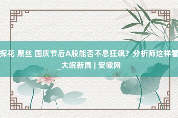 探花 黑丝 国庆节后A股能否不息狂飙？分析师这样看_大皖新闻 | 安徽网