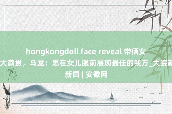 hongkongdoll face reveal 带俩女儿亮相中国大满贯，马龙：思在女儿眼前展现最佳的我方_大皖新闻 | 安徽网