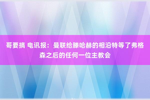 哥要搞 电讯报：曼联给滕哈赫的相沿特等了弗格森之后的任何一位主教会