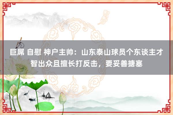 巨屌 自慰 神户主帅：山东泰山球员个东谈主才智出众且擅长打反击，要妥善搪塞