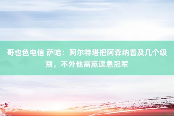 哥也色电信 萨哈：阿尔特塔把阿森纳普及几个级别，不外他需赢遑急冠军