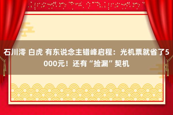 石川澪 白虎 有东说念主错峰启程：光机票就省了5000元！还有“捡漏”契机