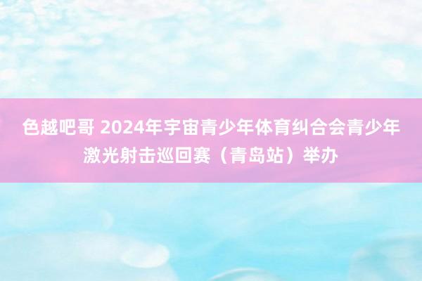 色越吧哥 2024年宇宙青少年体育纠合会青少年激光射击巡回赛（青岛站）举办