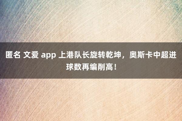 匿名 文爱 app 上港队长旋转乾坤，奥斯卡中超进球数再编削高！