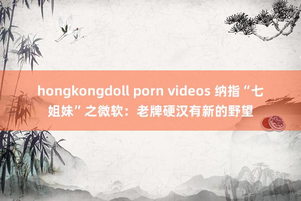 hongkongdoll porn videos 纳指“七姐妹”之微软：老牌硬汉有新的野望