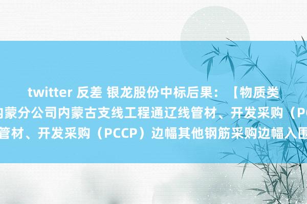 twitter 反差 银龙股份中标后果：【物质类】中国电建电建市政公司内蒙分公司内蒙古支线工程通辽线管材、开发采购（PCCP）边幅其他钢筋采购边幅入围公示