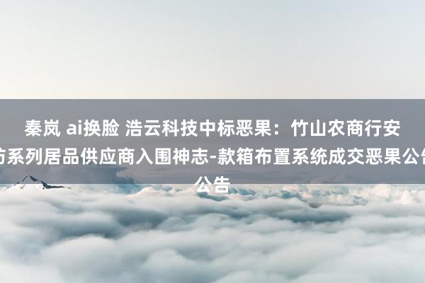 秦岚 ai换脸 浩云科技中标恶果：竹山农商行安防系列居品供应商入围神志-款箱布置系统成交恶果公告