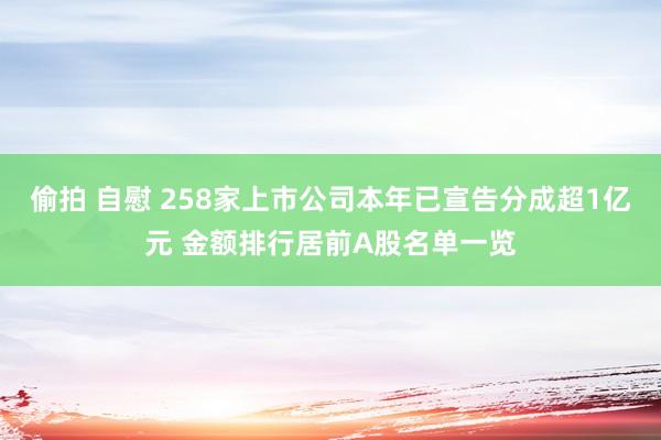 偷拍 自慰 258家上市公司本年已宣告分成超1亿元 金额排行居前A股名单一览