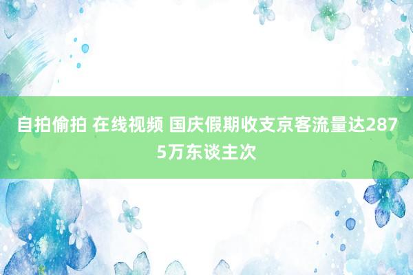 自拍偷拍 在线视频 国庆假期收支京客流量达2875万东谈主次