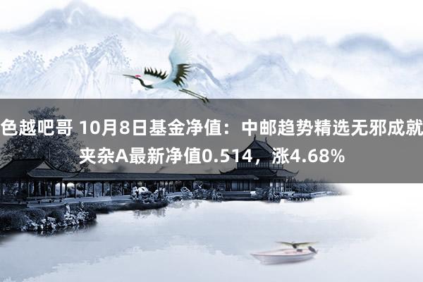 色越吧哥 10月8日基金净值：中邮趋势精选无邪成就夹杂A最新净值0.514，涨4.68%