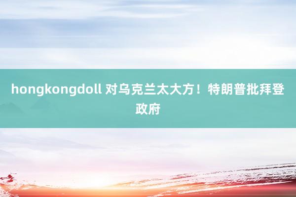 hongkongdoll 对乌克兰太大方！特朗普批拜登政府