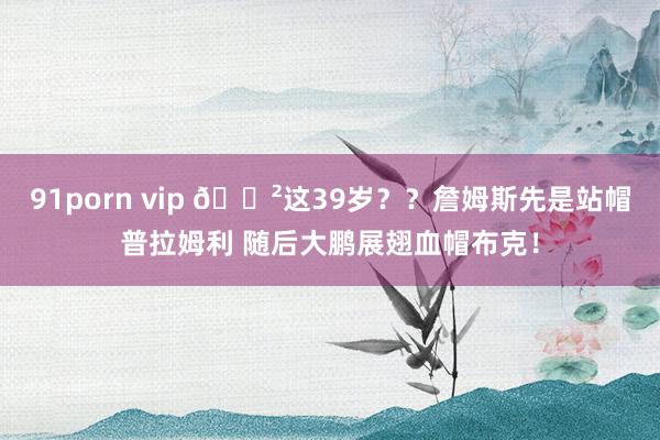 91porn vip 😲这39岁？？詹姆斯先是站帽普拉姆利 随后大鹏展翅血帽布克！