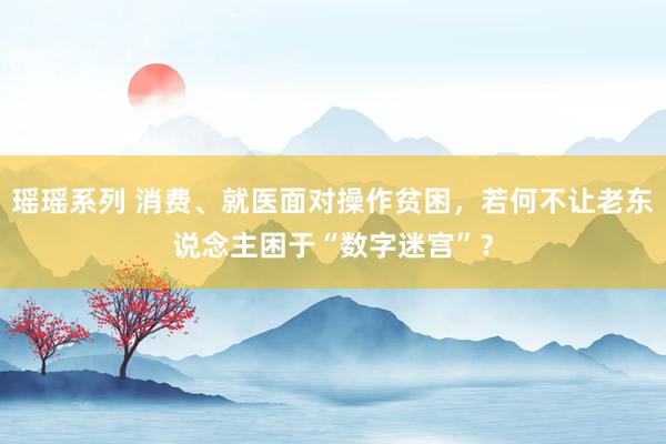 瑶瑶系列 消费、就医面对操作贫困，若何不让老东说念主困于“数字迷宫”？