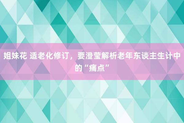 姐妹花 适老化修订，要澄莹解析老年东谈主生计中的“痛点”