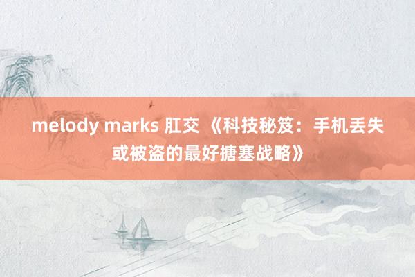 melody marks 肛交 《科技秘笈：手机丢失或被盗的最好搪塞战略》