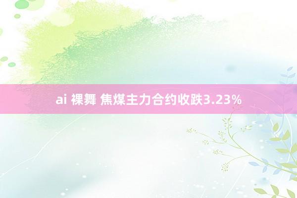 ai 裸舞 焦煤主力合约收跌3.23%