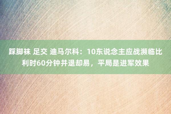 踩脚袜 足交 迪马尔科：10东说念主应战濒临比利时60分钟并退却易，平局是进军效果