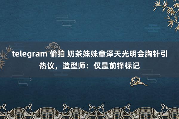 telegram 偷拍 奶茶妹妹章泽天光明会胸针引热议，造型师：仅是前锋标记