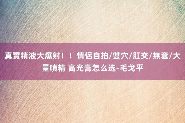 真實精液大爆射！！情侶自拍/雙穴/肛交/無套/大量噴精 高光膏怎么选-毛戈平